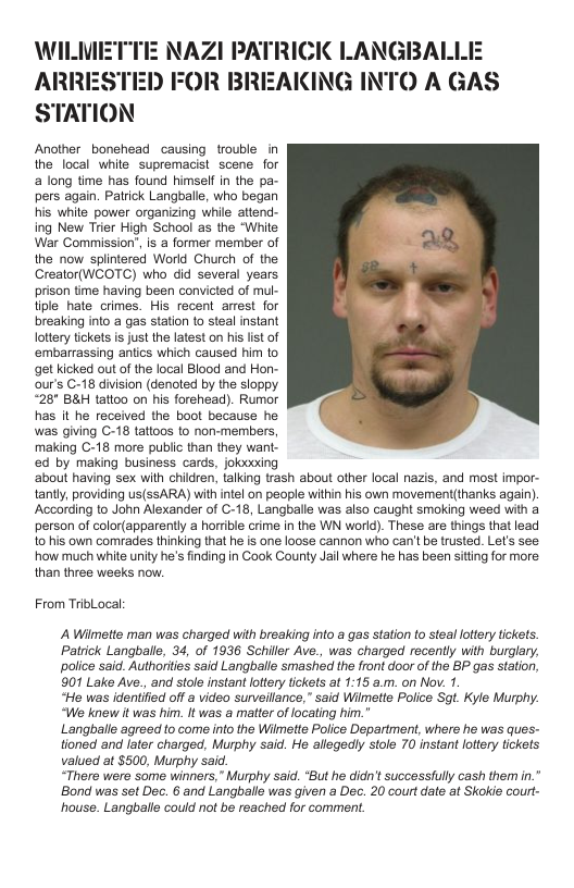 NAZI PATRICIK LANGBALLEE TED FOR BREAKING INTO A GAS STATION  Ancther bonehead causing trouble in the local white supremacist scene for a long time has found himself in the pa- pers again. Patrick Langballe, who began his white_power organizing while attend- ing New Trier High School as the “White War Commission, is a former member of the now splintered World Church of the Crealor(WCOTC) who did several years prison ime having been convicted of mul- tiple_hate crimes. His recent arrest for breaking into a gas station to steal instant lottery tickets i just the latest on his lst of ‘embarrassing antics which caused him to get kicked out of the local Blood and Hon- ur’s C-18 division (denoted by the sloppy “28" B&H tattoo on his forehead). Rumor has it he received the boot because he was giing C-18 tattoos to non-members, making C-18 more public than they want. ed by making business cards, jokixxing ‘about having sex wih children, talking trash about other local nazis, and most impor- tanty, providing us(sSARA) wih intel on people wihin his own movement(thanks again). According to John Alexander of C-18, Langballe was also caught smoking weed with a person of color(apparently  horrble crime in the WN world). These are things that lead to his own comrades thinking that he is one loose cannon who can’t be trusted. Let’s see how much whie unity he’s finding in Cook County Jail where he has been sitting for more: than three weeks now.  From TribLocal  A Wilmette man was charged with breaking into a gas station to steal lottery ickets. Patrick Langballe, 34, of 1936 Schiller Ave., was charged recently with burglary, police said. Authorities said Langballe smashed the front door of the BP gas station, 901 Lake Ave., and stole instant lottry tickets at 1:15 &.m. on Nov. 1.  “Ho was identified off & video sunveillance,” said Wilmette Police Sgt. Kyle Murphy. “We knew it was him. It was @ matter of locating him."  Langballe agreed to come into the Wilmette Police Department, where he was ques- tioned and later charged, Murphy said. He allegedly stole 70 instant lottey tickets valued at $500, Murphy said  “There were some winners,” Murphy said. *But he didn’ successfully cash them in." ‘Bond was set Dec. 6 and Langballe was given a Dec. 20 court date at Skokie court- house. Langballe could not be reached for comment. 